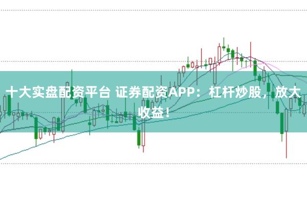 十大实盘配资平台 证券配资APP：杠杆炒股，放大收益！