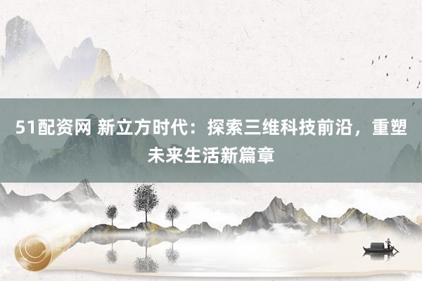 51配资网 新立方时代:探索三维科技前沿,重塑未来生活新篇章