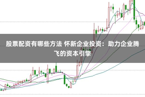 股票配资有哪些方法 怀新企业投资:助力企业腾飞的资本引擎